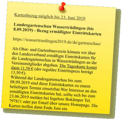 Kartenbezug möglich bis 23. Juni 2019  Landesgartenschau Wassertrüdingen (bis 8.09.2019) - Bezug ermäßigter Eintrittskarten  https://wassertruedingen2019.de/de/gartenschau/  Als Obst- und Gartenbauverein können wir über den Landesverband ermäßigte Eintrittskarten für die Landesgartenschau in Wassertrüdingen an die Vereinsmitglieder abgeben. Die Tageskarte kostet dann 11,50 € (der reguläre Eintrittspreis beträgt 13,50 €).Während der Landesgartenschau bis zum 08.09.2019 sind diese Eintrittskarten zu einem beliebigen Termin einsetzbar.Wer Interesse an den ermäßigten Eintrittskarten hat, sollte sich bis zum 23.06.2019 melden bei Ingelore Bokämper Tel. 797811 oder per Email über unsere Homepage. Die Karten treffen dann Ende Juni ein.