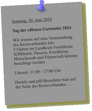 Sonntag, 30. Juni 2024  Tag der offenen Gartentür 2024  Wir weisen auf eine Veranstaltung des Kreisverbandes hin: 5 Gärten im Landkreis Forchheim  (Effeltrich, Hausen, Forchheim, Morschreuth und Etlaswind) können besichtigt werden   Uhrzeit: 11:00 - 17:00 Uhr  Details und pdf-Broschüre hier auf der Seite des Kreisverbandes…