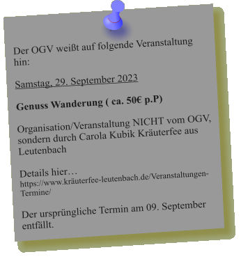 Der OGV weißt auf folgende Veranstaltung hin:  Samstag, 29. September 2023  Genuss Wanderung ( ca. 50€ p.P)  Organisation/Veranstaltung NICHT vom OGV, sondern durch Carola Kubik Kräuterfee aus Leutenbach   Details hier… https://www.kräuterfee-leutenbach.de/Veranstaltungen-Termine/  Der ursprüngliche Termin am 09. September entfällt.