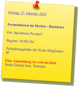 Freitag, 27. Oktober 2023   Fermentieren im Herbst - Basiskurs  Ort: Sportheim Poxdorf  Beginn: 18:00 Uhr  Teilnahmegebühr für Nicht-Mitglieder: 5€  Eine Anmeldung ist erforderlich. Siehe Details hier: Termine