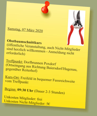 Samstag, 07 März 2020   Obstbaumschnittkurs(öffentliche Veranstaltung, auch Nicht-Mitglieder sind herzlich willkommen - Anmeldung nicht erforderlich)  Treffpunkt: Dorfbrunnen Poxdorf(Ortseingang aus Richtung Baiersdorf/Hagenau, gegenüber Reiterhof)  Kurs-Ort: Freifeld in bequemer Fussreichweite vom Treffpunkt  Beginn: 09:30 Uhr (Dauer 2-3 Stunden)  Unkosten Mitglieder: frei Unkosten Nicht-Mitglieder: 5€