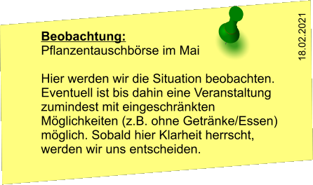 Beobachtung: Pflanzentauschbörse im Mai  Hier werden wir die Situation beobachten. Eventuell ist bis dahin eine Veranstaltung zumindest mit eingeschränkten Möglichkeiten (z.B. ohne Getränke/Essen) möglich. Sobald hier Klarheit herrscht, werden wir uns entscheiden. 18.02.2021