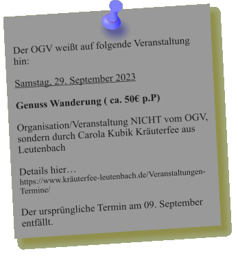 Der OGV weißt auf folgende Veranstaltung hin:  Samstag, 29. September 2023  Genuss Wanderung ( ca. 50€ p.P)  Organisation/Veranstaltung NICHT vom OGV, sondern durch Carola Kubik Kräuterfee aus Leutenbach   Details hier… https://www.kräuterfee-leutenbach.de/Veranstaltungen-Termine/  Der ursprüngliche Termin am 09. September entfällt.