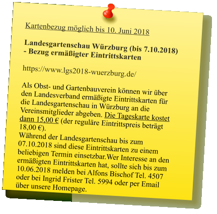 Kartenbezug möglich bis 10. Juni 2018  Landesgartenschau Würzburg (bis 7.10.2018) - Bezug ermäßigter Eintrittskarten  https://www.lgs2018-wuerzburg.de/  Als Obst- und Gartenbauverein können wir über den Landesverband ermäßigte Eintrittskarten für die Landesgartenschau in Würzburg an die Vereinsmitglieder abgeben. Die Tageskarte kostet dann 15,00 € (der reguläre Eintrittspreis beträgt 18,00 €).Während der Landesgartenschau bis zum 07.10.2018 sind diese Eintrittskarten zu einem beliebigen Termin einsetzbar.Wer Interesse an den ermäßigten Eintrittskarten hat, sollte sich bis zum 10.06.2018 melden bei Alfons Bischof Tel. 4507 oder bei Ingrid Frister Tel. 5994 oder per Email über unsere Homepage.