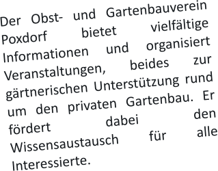 Der Obst- und Gartenbauverein Poxdorf bietet vielfältige Informationen und organisiert Veranstaltungen, beides zur gärtnerischen Unterstützung rund um den privaten Gartenbau. Er fördert dabei den Wissensaustausch für alle Interessierte.