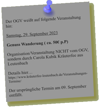 Der OGV weißt auf folgende Veranstaltung hin:  Samstag, 29. September 2023  Genuss Wanderung ( ca. 50€ p.P)  Organisation/Veranstaltung NICHT vom OGV, sondern durch Carola Kubik Kräuterfee aus Leutenbach   Details hier… https://www.kräuterfee-leutenbach.de/Veranstaltungen-Termine/  Der ursprüngliche Termin am 09. September entfällt.