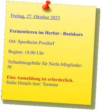 Freitag, 27. Oktober 2023   Fermentieren im Herbst - Basiskurs  Ort: Sportheim Poxdorf  Beginn: 18:00 Uhr  Teilnahmegebühr für Nicht-Mitglieder: 5€  Eine Anmeldung ist erforderlich. Siehe Details hier: Termine