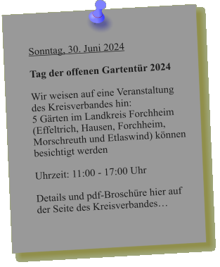 Sonntag, 30. Juni 2024  Tag der offenen Gartentür 2024  Wir weisen auf eine Veranstaltung des Kreisverbandes hin: 5 Gärten im Landkreis Forchheim  (Effeltrich, Hausen, Forchheim, Morschreuth und Etlaswind) können besichtigt werden   Uhrzeit: 11:00 - 17:00 Uhr  Details und pdf-Broschüre hier auf der Seite des Kreisverbandes…
